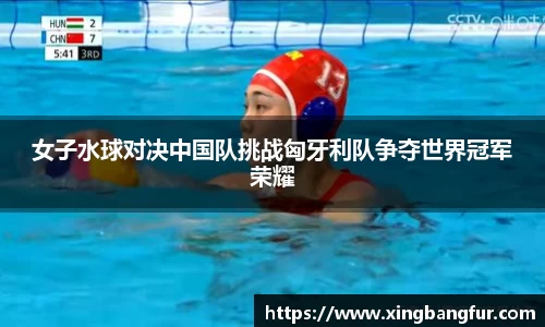 女子水球对决中国队挑战匈牙利队争夺世界冠军荣耀
